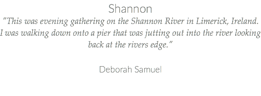Shannon "This was evening gathering on the Shannon River in Limerick, Ireland. I was walking down onto a pier that was jutting out into the river looking back at the rivers edge." Deborah Samuel