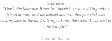 Shannon "That’s the Shannon River in Limerick. I was walking with a friend of mine and we walked down to this pier that was looking back at the land jutting out into the river. It was sort of a neat angle." Deborah Samuel